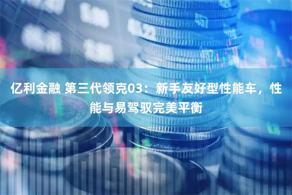 亿利金融 第三代领克03：新手友好型性能车，性能与易驾驭完美平衡