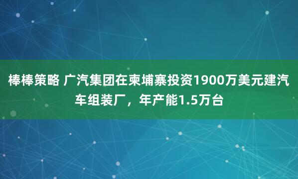 棒棒策略 广汽集团在柬埔寨投资1900万美元建汽车组装厂，年产能1.5万台
