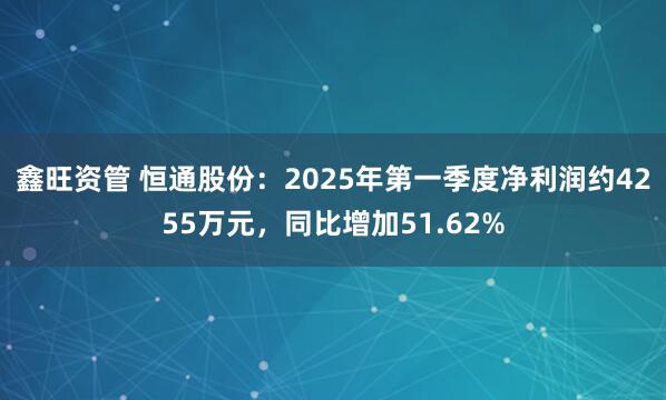 鑫旺资管 恒通股份：2025年第一季度净利润约4255万元，同比增加51.62%