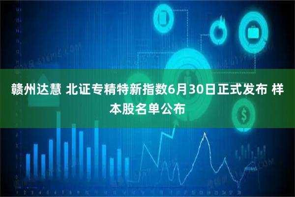 赣州达慧 北证专精特新指数6月30日正式发布 样本股名单公布