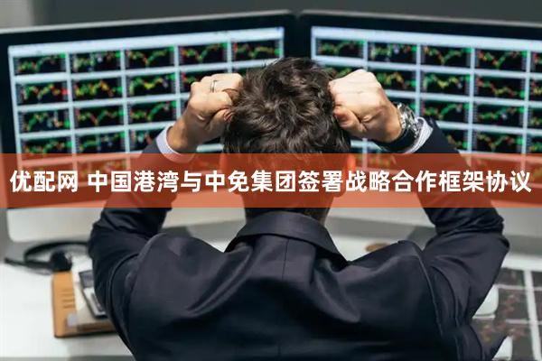优配网 中国港湾与中免集团签署战略合作框架协议