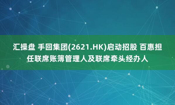 汇操盘 手回集团(2621.HK)启动招股 百惠担任联席账簿管理人及联席牵头经办人