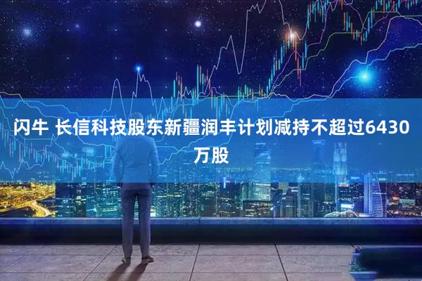 闪牛 长信科技股东新疆润丰计划减持不超过6430万股