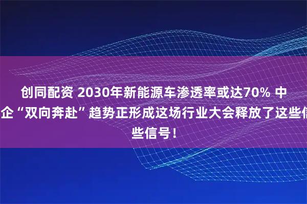 创同配资 2030年新能源车渗透率或达70% 中外车企“双向奔赴”趋势正形成这场行业大会释放了这些信号！