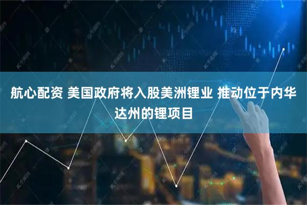 航心配资 美国政府将入股美洲锂业 推动位于内华达州的锂项目