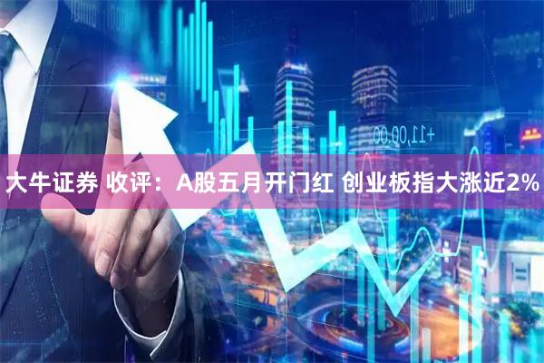 大牛证券 收评：A股五月开门红 创业板指大涨近2%