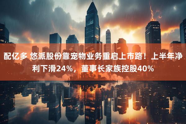 配亿多 悠派股份靠宠物业务重启上市路！上半年净利下滑24%，董事长家族控股40%