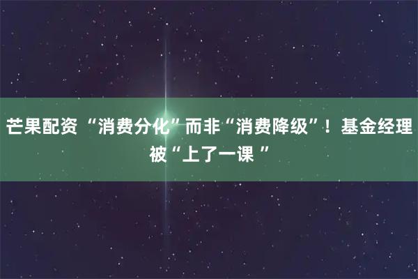 芒果配资 “消费分化”而非“消费降级”！基金经理被“上了一课 ”