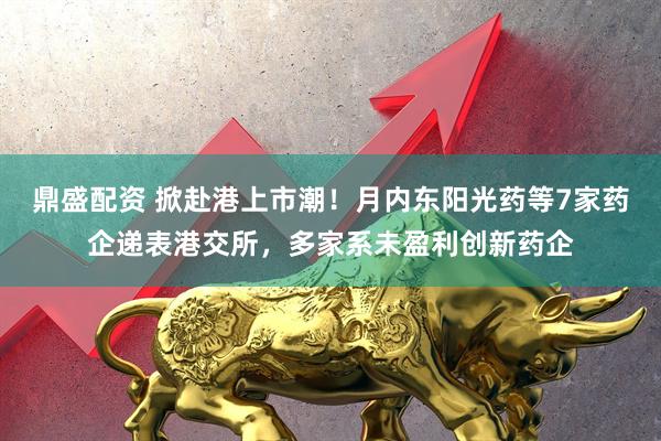 鼎盛配资 掀赴港上市潮！月内东阳光药等7家药企递表港交所，多家系未盈利创新药企