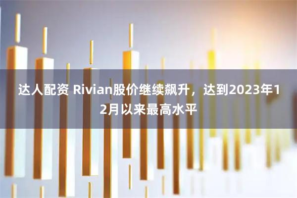 达人配资 Rivian股价继续飙升，达到2023年12月以来最高水平