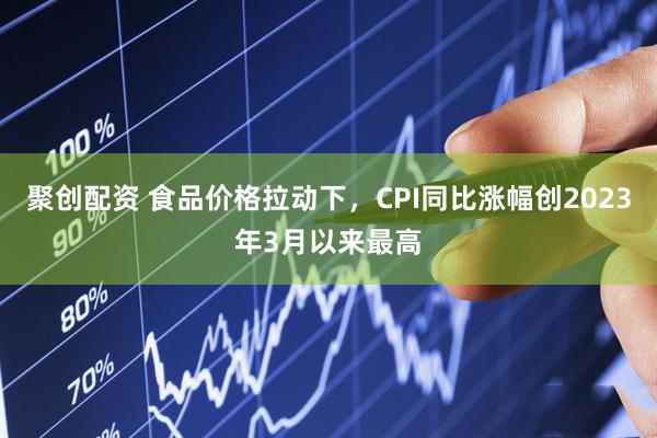 聚创配资 食品价格拉动下，CPI同比涨幅创2023年3月以来最高