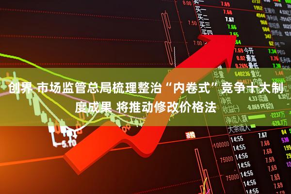 创界 市场监管总局梳理整治“内卷式”竞争十大制度成果 将推动修改价格法