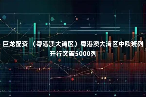 巨龙配资 （粤港澳大湾区）粤港澳大湾区中欧班列开行突破5000列