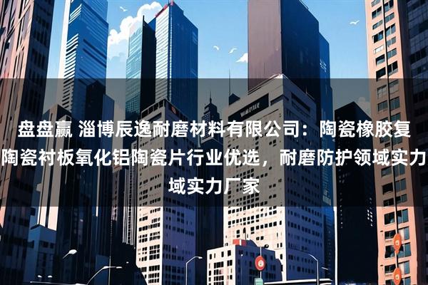 盘盘赢 淄博辰逸耐磨材料有限公司：陶瓷橡胶复合板陶瓷衬板氧化铝陶瓷片行业优选，耐磨防护领域实力厂家