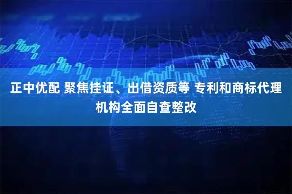 正中优配 聚焦挂证、出借资质等 专利和商标代理机构全面自查整改