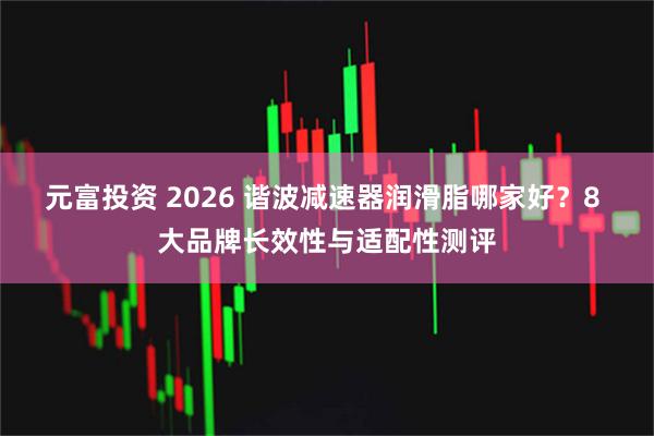 元富投资 2026 谐波减速器润滑脂哪家好？8 大品牌长效性与适配性测评