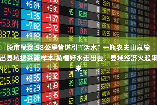 股市配资 58公里管道引“活水”一瓶农夫山泉输出县域振兴新样本 桑植好水走出去，县域经济火起来