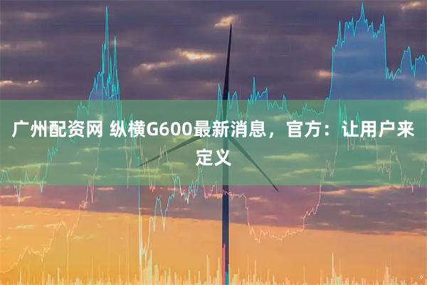 广州配资网 纵横G600最新消息，官方：让用户来定义