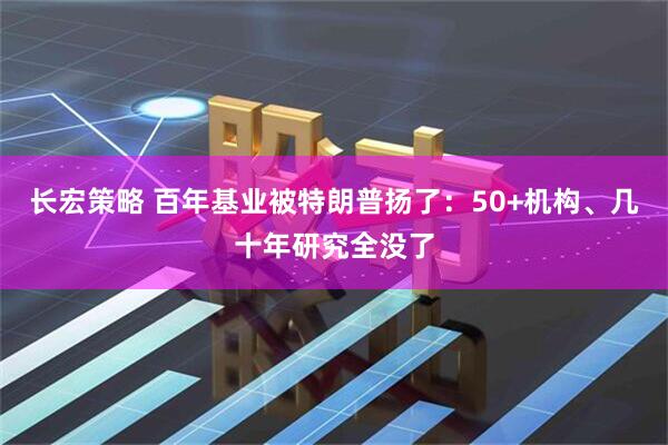 长宏策略 百年基业被特朗普扬了：50+机构、几十年研究全没了